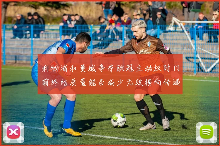 利物浦和曼城争夺欧冠主动权时门前终结质量能否减少无效横向传递