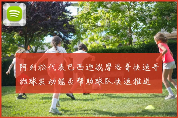 阿利松代表巴西迎战摩洛哥快速手抛球发动能否帮助球队快速推进