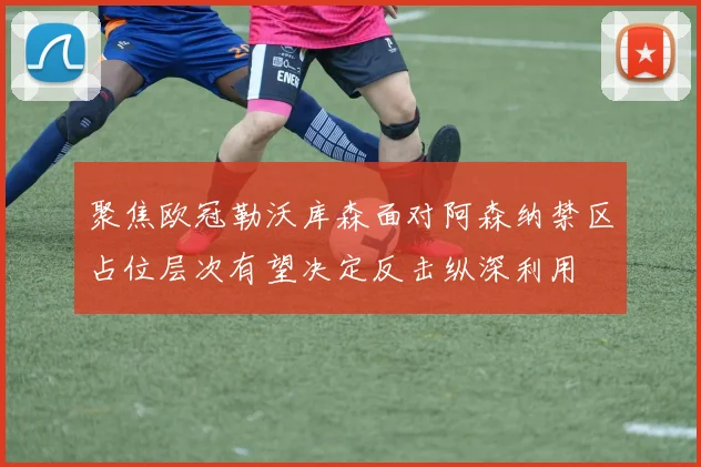 聚焦欧冠勒沃库森面对阿森纳禁区占位层次有望决定反击纵深利用